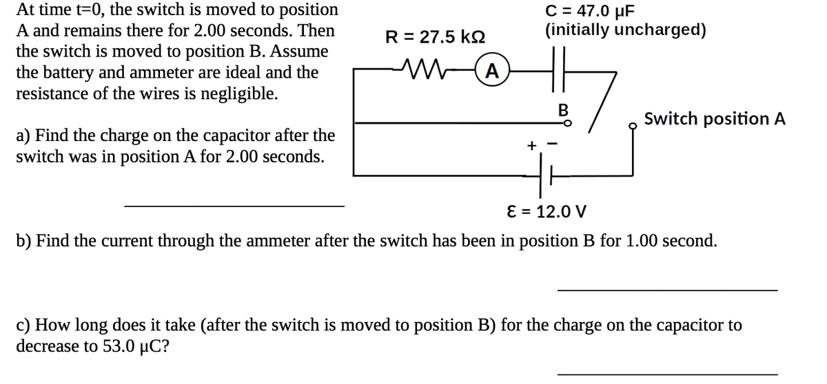 At time t=0, the switch is moved to position
A and remains there for 2.00 seconds. Then
the switch is moved to position B. Assume
the battery and ammeter are ideal and the
resistance of the wires is negligible.
a) Find the charge on the capacitor after the
switch was in position A for 2.00 seconds.
R = 27.5 KQ
m
(Α
+
C = 47.0 μF
(initially uncharged)
Switch position A
E 12.0 V
b) Find the current through the ammeter after the switch has been in position B for 1.00 second.
c) How long does it take (after the switch is moved to position B) for the charge on the capacitor to
decrease to 53.0 μC?