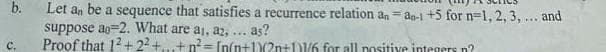 b.
C.
Let an be a sequence that satisfies a recurrence relation an-an-1 +5 for n=1, 2, 3, ... and
suppose ao 2. What are a₁, az, ... as?
Proof that 12+2²+...+n²= [n(n+1(2n+11/6 for all positive integers n?