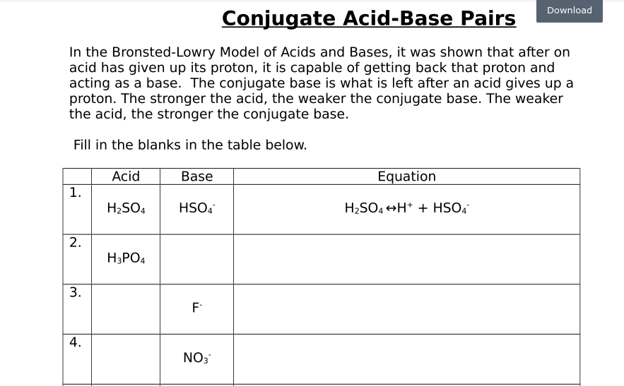 Download
Conjugate Acid-Base Pairs
In the Bronsted-Lowry Model of Acids and Bases, it was shown that after on
acid has given up its proton, it is capable of getting back that proton and
acting as a base. The conjugate base is what is left after an acid gives up a
proton. The stronger the acid, the weaker the conjugate base. The weaker
the acid, the stronger the conjugate base.
Fill in the blanks in the table below.
Acid
Base
Equation
1.
H2SO4
HSO4
H2SO4 +H+ + HSO4
2.
H3PO4
F
NO3
3.
4.
