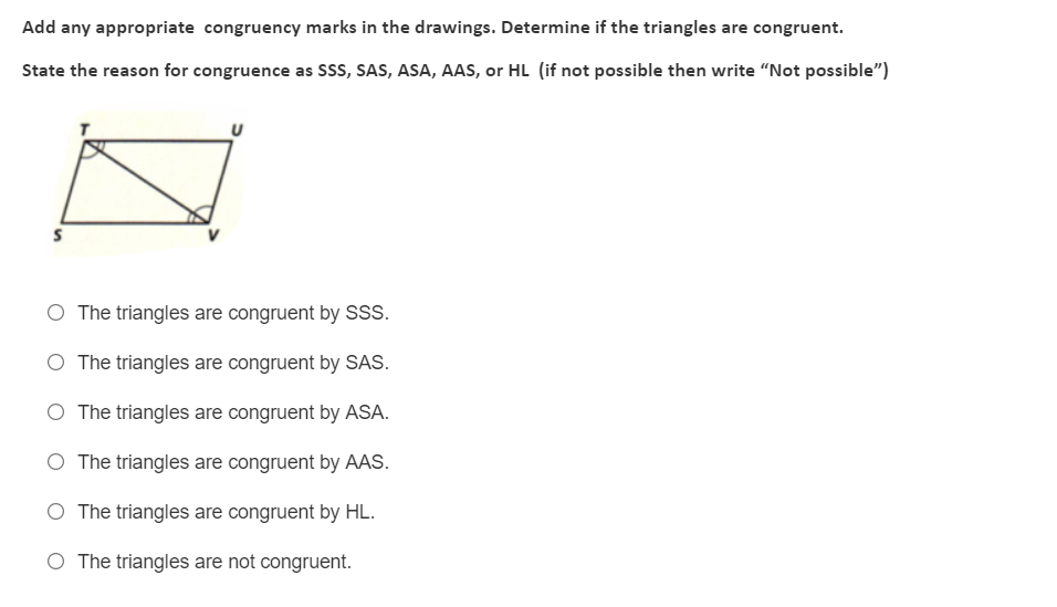 Add any appropriate congruency marks in the drawings. Determine if the triangles are congruent.
State the reason for congruence as Sss, SAS, ASA, AAS, or HL (if not possible then write "Not possible")
The triangles are congruent by SSS.
O The triangles are congruent by SAS.
O The triangles are congruent by ASA.
O The triangles are congruent by AAS.
O The triangles are congruent by HL.
O The triangles are not congruent.
