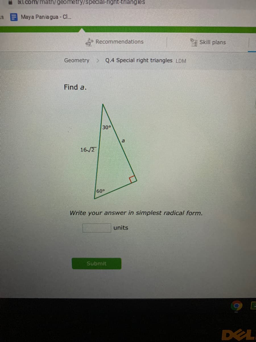 DXL. com/math/geometry/special-right-triang les
Maya Pania gua - C..
Recommendations
Skill plans
Geometry
> Q.4 Special right triangles LDM
Find a.
30°
a
16-/2
60°
Write your answer in simplest radical form.
units
Submit
DEL
