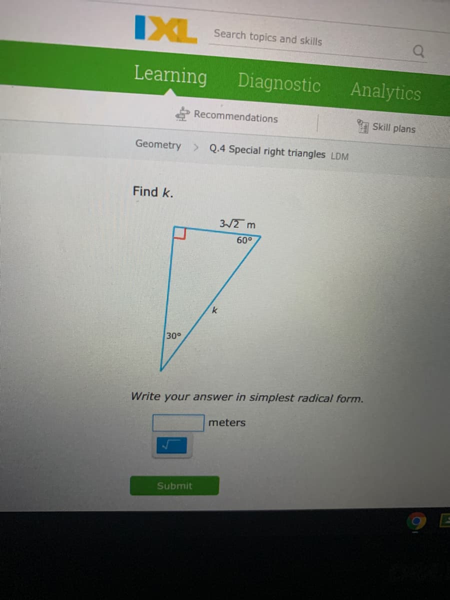 IXL
Search topics and skills
Learning
Diagnostic
Analytics
Recommendations
Skill plans
Geometry > Q.4 Special right triangles LDM
Find k.
3-/2 m
60°
30°
Write your answer in simplest radical form.
meters
Submit
9 E
