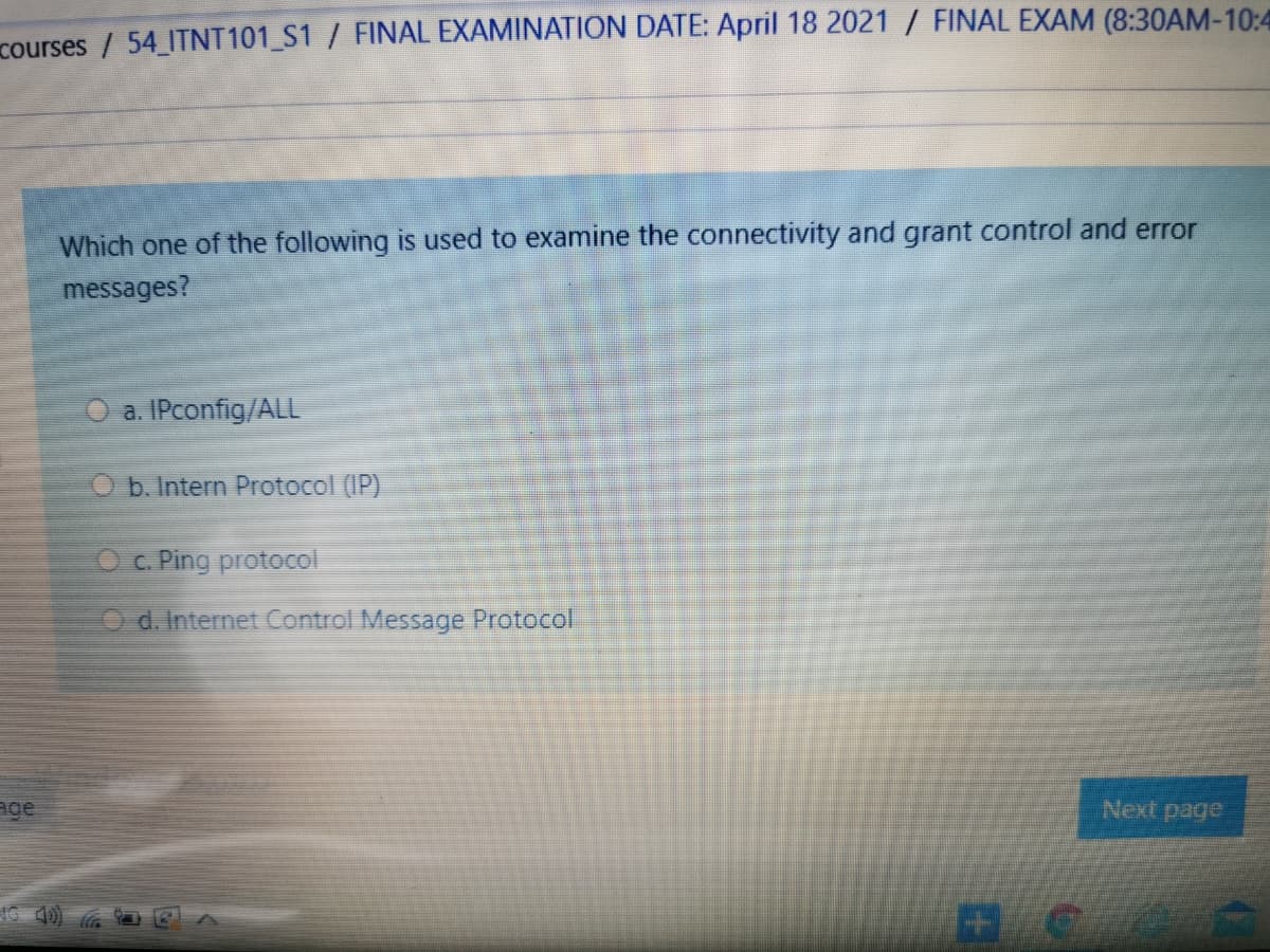 courses / 54 ITNT101_S1 / FINAL EXAMINATION DATE: April 18 2021 / FINAL EXAM (8:30AM-10:4
Which one of the following is used to examine the connectivity and grant control and error
messages?
O a. IPconfig/ALL
O b. Intern Protocol (IP)
Oc. Ping protocol
Od. Internet Control Message Protocol
age
Next page
IG 40)
