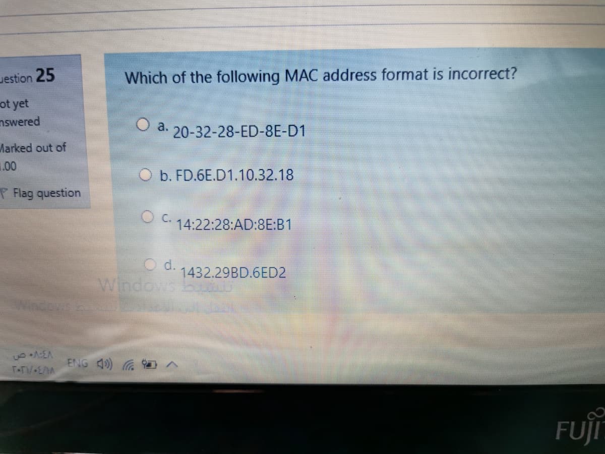 Jestion 25
Which of the following MAC address format is incorrect?
ot yet
nswered
O a. 20-32-28-ED-8E-D1
Marked out of
1.00
O b. FD.6E.D1.10.32.18
T Flag question
O 14:22:28:AD:8E:B1
C d.
Windows
1432.29BD.6ED2
ENG 4)
T-TV•E/A
FUJI
