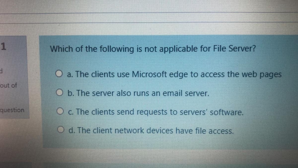 Which of the following is not applicable for File Server?
O a. The clients use Microsoft edge to access the web pages
out of
O b. The server also runs an email server.
question
O c. The clients send requests to servers' software.
O d. The client network devices have file access.
