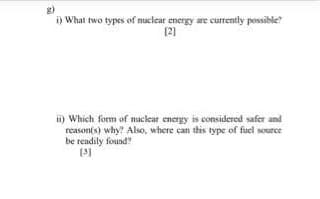 i) What two types of nuclear energy are currently possible?
[2)
ii) Which form of nuclear energy is considered safer and
reason(s) why? Also, where can this type of fuel source
be readily found
(31
