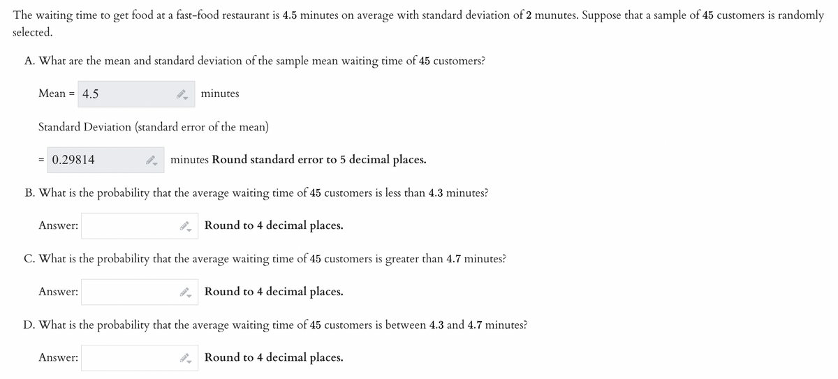 The waiting time to get food at a fast-food restaurant is 4.5 minutes on average with standard deviation of 2 munutes. Suppose that a sample of 45 customers is randomly
selected.
A. What are the mean and standard deviation of the sample mean waiting time of 45 customers?
Mean: =
Standard Deviation (standard error of the mean)
4.5
= 0.29814
minutes Round standard error to 5 decimal places.
B. What is the probability that the average waiting time of 45 customers is less than 4.3 minutes?
Round to 4 decimal places.
C. What is the probability that the average waiting time of 45 customers is greater than 4.7 minutes?
Round to 4 decimal places.
D. What is the probability that the average waiting time of 45 customers is between 4.3 and 4.7 minutes?
Round to 4 decimal places.
Answer:
Answer:
minutes
Answer: