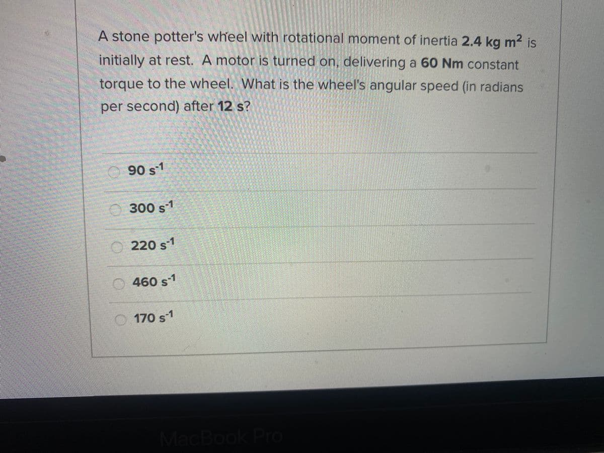 A stone potter's wheel with rotational moment of inertia 2.4 kg m² is
initially at rest. A motor is turned on, delivering a 60 Nm constant
torque to the wheel. What is the wheel's angular speed (in radians
per second) after 12 s?
O 90 s-1
O 300 s1
220 s1
O 460 s1
O 170 s-1
MacBook Pro
