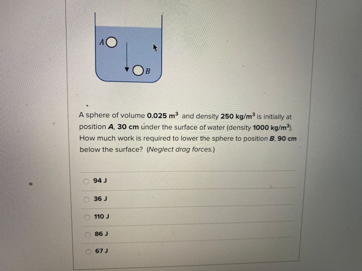 A sphere of volume 0.025 m3 and density 250 kg/m³ is initially at
position A, 30 cm under the surface of water (density 1000 kg/m3).
How much work is required to lower the sphere to position B, 90 cm
below the surface? (Neglect drag forces.)
94 J
36 J
110 J
O86 J
67 J
