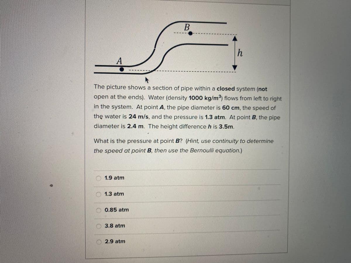 B
h
A
The picture shows a section of pipe within a closed system (not
open at the ends). Water (density 1000 kg/m³) flows from left to right
in the system. At point A, the pipe diameter is 60 cm, the speed of
the water is 24 m/s, and the pressure is 1.3 atm. At point B, the pipe
diameter is 2.4 m. The height difference h is 3.5m.
What is the pressure at point B? (Hint, use continuity to determine
the speed at point B, then use the Bernoulli equation.)
O1.9 atm
1.3 atm
0.85 atm
3.8 atm
2.9 atm
