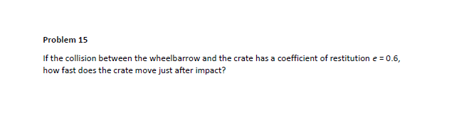 Problem 15
If the collision between the wheelbarrow and the crate has a coefficient of restitution e = 0.6,
how fast does the crate move just after impact?
