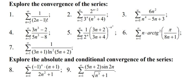 Explore the convergence of the series:
2"-2
6n?
Σ
(2n – 1)!
2. Ž
3" (n³ + 4)
1.
1
n* – 5n + 3
n-2
3n – 2
5n -8
5. É
1 (3n + 2
2" (3n + 4,
Én-arcig
4.
; 6.
8n +1
n=3
n=1
1
7.
' (3n + 1) In² (5n +2)'
Explore the absolute and conditional convergence of the series:
Š (5n + 2)sin 2n
In' +1
5 (-1)" - (n+1) .
; 9.
2n? +1
8.
n=1
3.
M³
