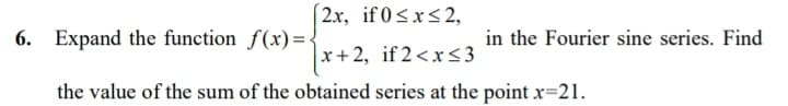 2x, if 0<x<2,
6. Expand the function f(x)=.
in the Fourier sine series. Find
x+ 2, if 2<x<3
the value of the sum of the obtained series at the point x=21.
