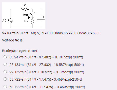 R1
IC
AC O
R2
V=100*sin(314*t - 60) V, R1=100 Ohms, R2=200 Ohms, C=50uF.
Voltage Vc is:
Выберите один ответ:
53.247*sin(314*t - 97.482) + 8.101*exp(-200+t)
25.134*sin(314*t - 27.432) - 18.587*exp(-500*t)
29.152*sin(314*t + 10.522) + 3.125*exp(-300*t)
53.722*sin(314*t - 17.475) - 3.469*exp(-250*t)
53.722*sin(314*t - 117.475) + 3.469*exp(-200*t)
