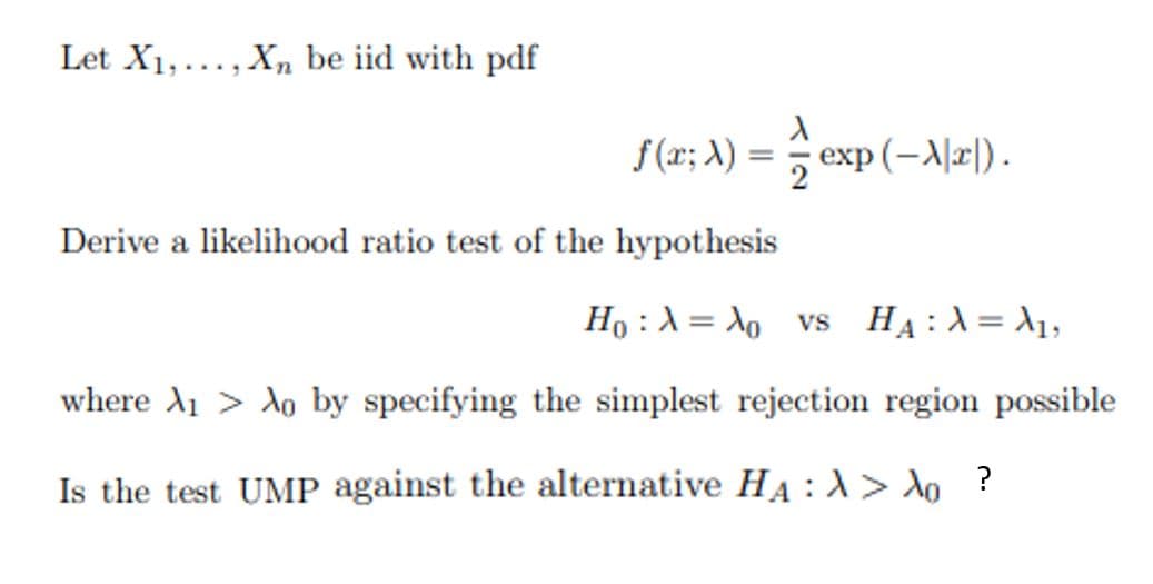 Let X1,..., X, be iid with pdf
f (x; A) :
exp (-A|x|).
Derive a likelihood ratio test of the hypothesis
Ho :A = X, vs HẠ:X= 1,
where A1 > Ao by specifying the simplest rejection region possible
Is the test UMP against the alternative HA :1> do ?
