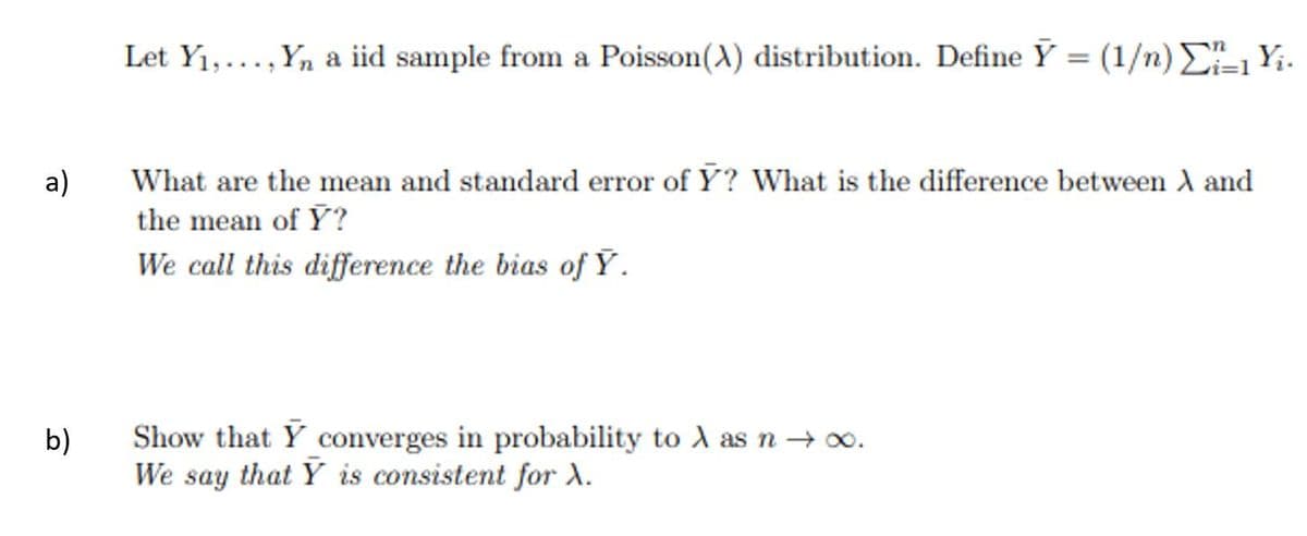 Let Y1,..., Yn a iid sample from a Poisson(A) distribution. Define Y = (1/n) E, Yi.
%3|
a)
What are the mean and standard error of Y? What is the difference between A and
the mean of Y?
We call this difference the bias of Ý.
Show that Y converges in probability to A asn → 0.
We say that Y is consistent for X.
b)
