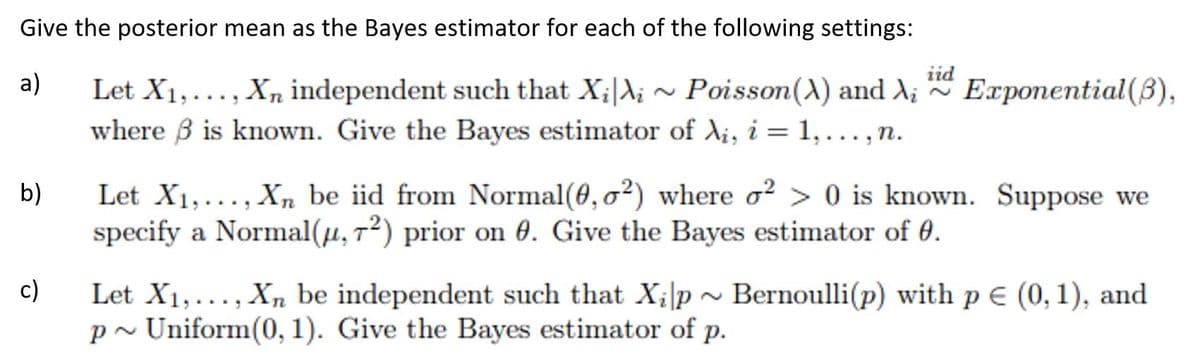 Give the posterior mean as the Bayes estimator for each of the following settings:
iid
a)
Let X1,..., Xn independent such that X;|X;
where B is known. Give the Bayes estimator of A¡, i = 1,.., n.
- Poisson(A) and A; Exponential(B),
Let X1,..., X, be iid from Normal(0, o²) where o² > 0 is known. Suppose we
specify a Normal(µ, 7²) prior on 0. Give the Bayes estimator of 0.
b)
Let X1,..., Xn be independent such that X;|p ~ Bernoulli(p) with p E (0, 1), and
p~ Uniform(0, 1). Give the Bayes estimator of p.
c)
