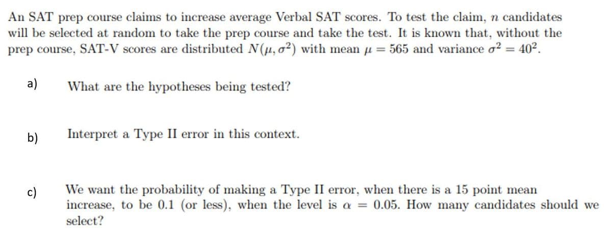 An SAT prep course claims to increase average Verbal SAT scores. To test the claim, n candidates
will be selected at random to take the prep course and take the test. It is known that, without the
prep course, SAT-V scores are distributed N(µ, o2) with mean u = 565 and variance o? = 40².
a)
What are the hypotheses being tested?
b)
Interpret a Type II error in this context.
We want the probability of making a Type II error, when there is a 15 point mean
increase, to be 0.1 (or less), when the level is a
c)
0.05. How many candidates should we
select?

