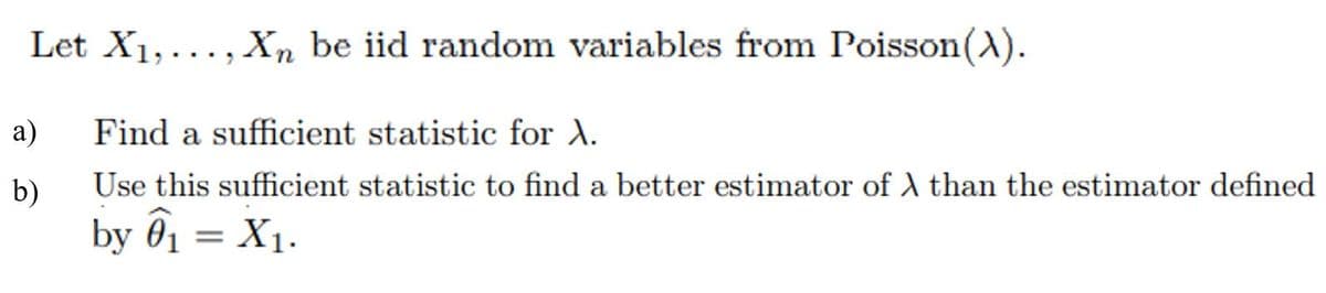 Let X1,..., Xn be iid random variables from Poisson(A).
а)
Find a sufficient statistic for A.
b)
Use this sufficient statistic to find a better estimator of A than the estimator defined
by ô1 = X1.
|3|
