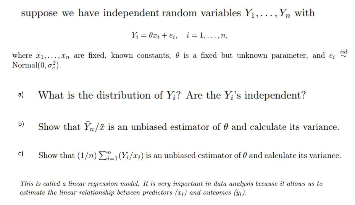 suppose we have independent random variables Y1,...,Yn with
Y; = 0x; + e;,
i = 1, . .. , n,
%3D
iid
where x1,
.., Xn are fixed, known constants, 0 is a fixed but unknown parameter, and e;
Normal(0, o?).
a)
What is the distribution of Y;? Are the Y;'s independent?
b)
Show that Yn/ã is an unbiased estimator of 0 and calculate its variance.
c)
Show that (1/) E1(Yi/x;) is an unbiased estimator of 0 and calculate its variance.
This is called a linear regression model. It is very important in data analysis because it allows us to
estimate the linear relationship between predictors (xi) and outcomes (yi).
