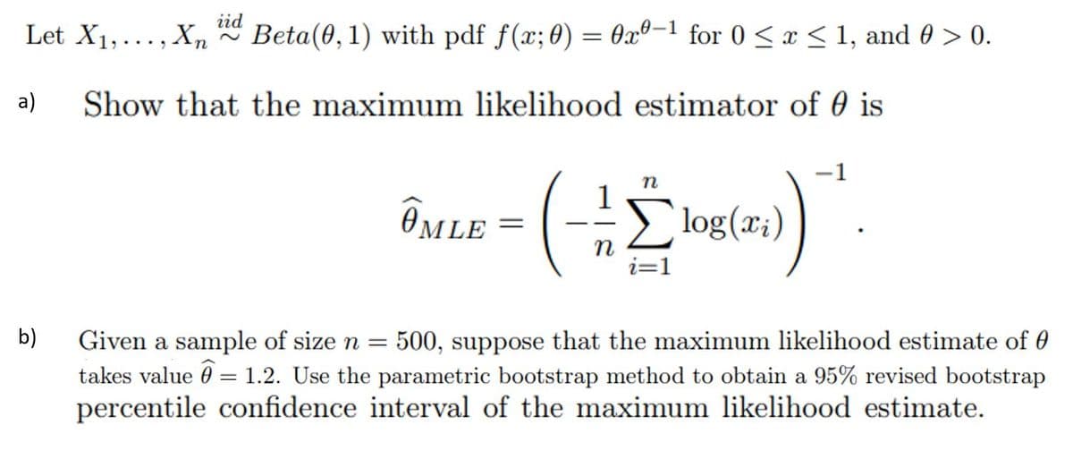 Let X1,..., Xn Beta(0,1) with pdf f(x;0) = 0x®=1_for 0 < x<1, and 0 > 0.
iid
a)
Show that the maximum likelihood estimator of 0 is
ÔMLE
Elog(x;)
i=1
500, suppose that the maximum likelihood estimate of 0
takes value 0 = 1.2. Use the parametric bootstrap method to obtain a 95% revised bootstrap
percentile confidence interval of the maximum likelihood estimate.
b)
Given a sample of size n =
