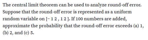 The central limit theorem can be used to analyze round-off error.
Suppose that the round-off error is represented as a uniform
random variable on [-12,12]. If 100 numbers are added,
approximate the probability that the round-off error exceeds (a) 1,
(b) 2, and (c) 5.
