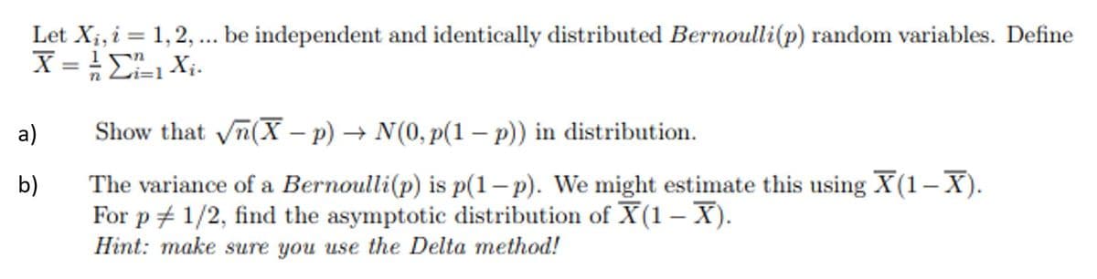 Let X;, i = 1,2, .. be independent and identically distributed Bernoulli(p) random variables. Define
a)
Show that yn(X – p) → N(0, p(1 – p)) in distribution.
|
The variance of a Bernoulli(p) is p(1– p). We might estimate this using X(1-X).
For p + 1/2, find the asymptotic distribution of X(1 – X).
Hint: make sure you use the Delta method!
b)
