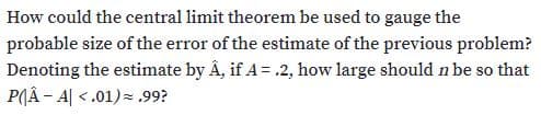 How could the central limit theorem be used to gauge the
probable size of the error of the estimate of the previous problem?
Denoting the estimate by Â, if A = .2, how large should n be so that
P(Â - A| <.01)= ,99?
