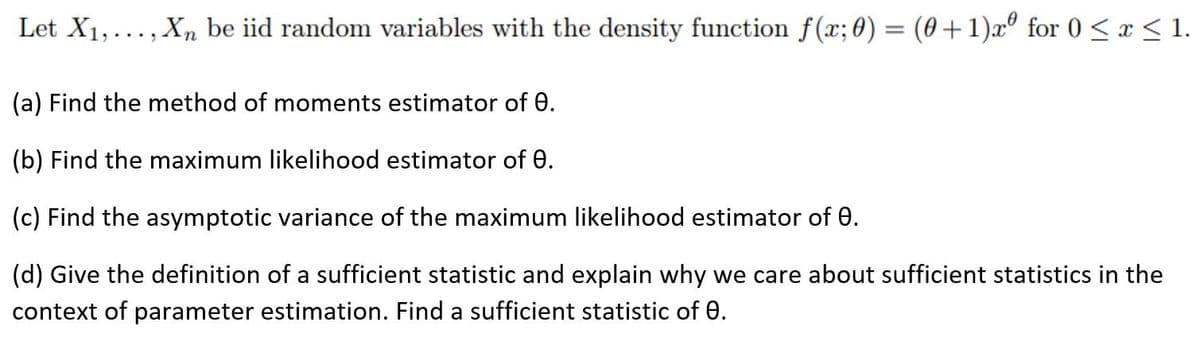 Let X1,..., Xn be iid random variables with the density function f(x; 0) = (0+1)xº for 0 < x < 1.
(a) Find the method of moments estimator of 0.
(b) Find the maximum likelihood estimator of 0.
(c) Find the asymptotic variance of the maximum likelihood estimator of e.
(d) Give the definition of a sufficient statistic and explain why we care about sufficient statistics in the
context of parameter estimation. Find a sufficient statistic of 0.
