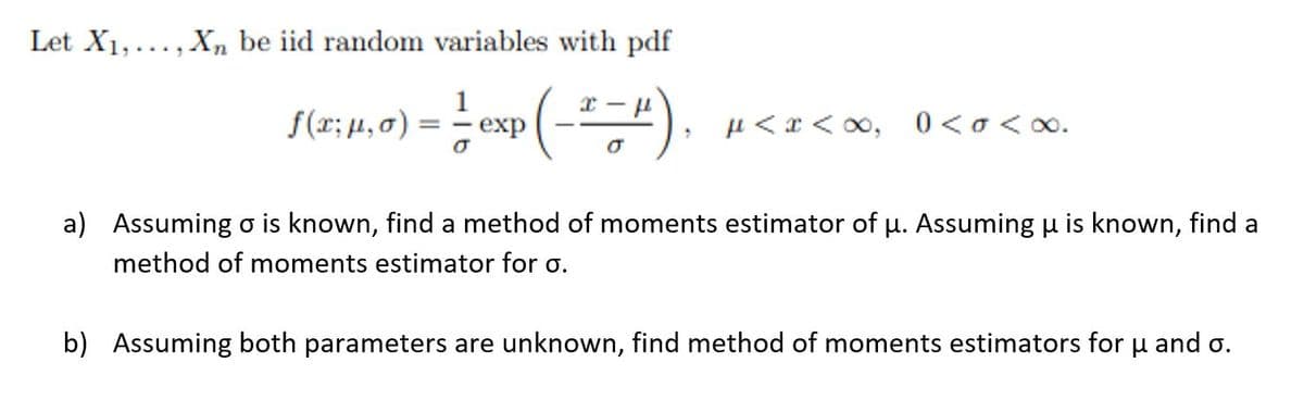 Let X1,..., Xn be iid random variables with pdf
1
-
f(r; μ., σ)
exp
µ < x < o0, 0<o<o.
%3D
a) Assuming o is known, find a method of moments estimator of u. Assuming u is known, find a
method of moments estimator for o.
b) Assuming both parameters are unknown, find method of moments estimators for u and o.
