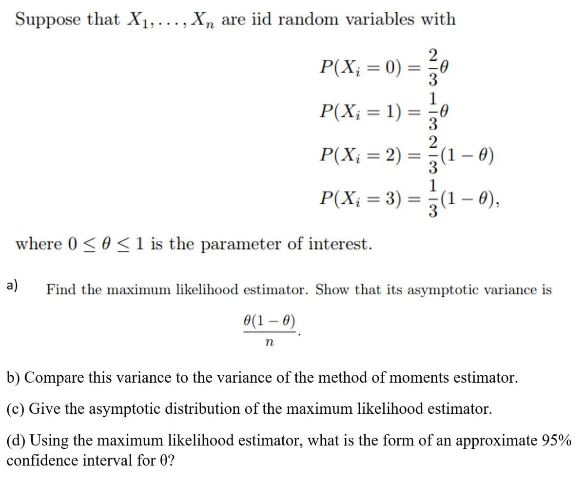 Suppose that X1,..., Xn are iid random variables with
P(X; = 0) =
1
P(X; = 1) =
2
P(X; = 2) =
(1 – 0)
3
1
P(X; = 3) = -(1 – 0),
%3D
|
where 0 < 0 < 1 is the parameter of interest.
a)
Find the maximum likelihood estimator. Show that its asymptotic variance is
0(1 – 0)
n
b) Compare this variance to the variance of the method of moments estimator.
(c) Give the asymptotic distribution of the maximum likelihood estimator.
(d) Using the maximum likelihood estimator, what is the form of an approximate 95%
confidence interval for 0?
