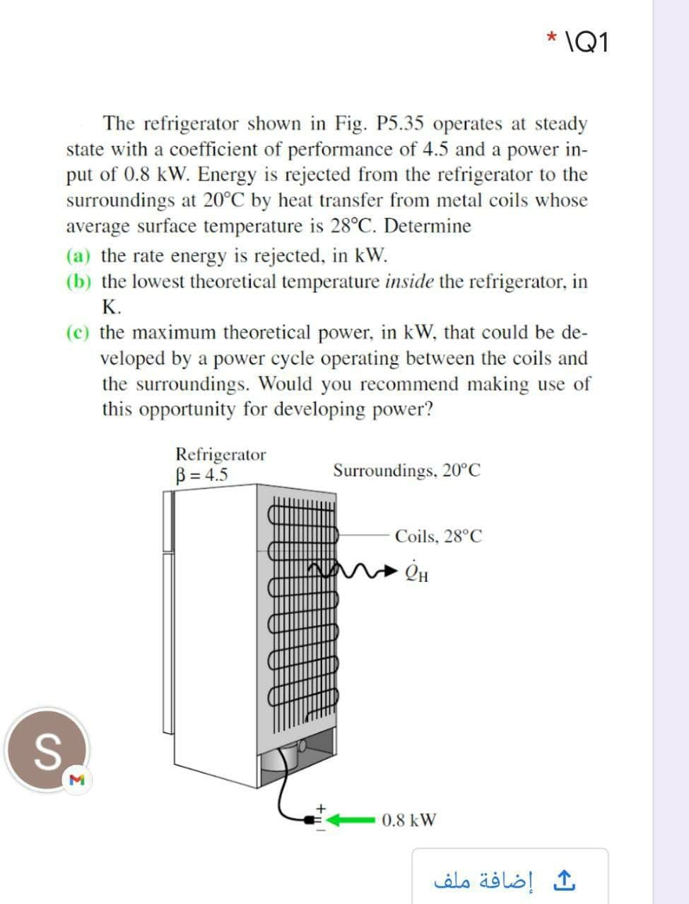 * \Q1
The refrigerator shown in Fig. P5.35 operates at steady
state with a coefficient of performance of 4.5 and a power in-
put of 0.8 kW. Energy is rejected from the refrigerator to the
surroundings at 20°C by heat transfer from metal coils whose
average surface temperature is 28°C. Determine
(a) the rate energy is rejected, in kW.
(b) the lowest theoretical temperature inside the refrigerator, in
К.
(c) the maximum theoretical power, in kW, that could be de-
veloped by a power cycle operating between the coils and
the surroundings. Would you recommend making use of
this opportunity for developing power?
Refrigerator
B = 4.5
Surroundings, 20°C
Coils, 28°C
S.
0.8 kW
إضافة ملف
