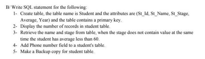 B/ Write SQL statement for the following:
1- Create table, the table name is Student and the attributes are (St_Id, St_Name, St_Stage,
Average, Year) and the table contains a primary key.
2- Display the number of records in student table.
3- Retrieve the name and stage from table, when the stage does not contain value at the same
time the student has average less than 60.
4- Add Phone number field to a student's table.
5- Make a Backup copy for student table.
