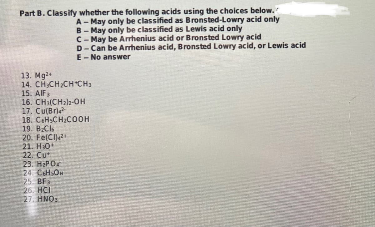 Part B. Classify whether the following acids using the choices below.
A-May only be classified as Bronsted-Lowry acid only
B - May only be classified as Lewis acid only
C-May be Arrhenius acid or Bronsted Lowry acid
D-Can be Arrhenius acid, Bronsted Lowry acid, or Lewis acid
E-No answer
13. Mg2+
14. CH3CH₂CH+CH3
15. AIF 3
16. CH3(CH2)2-OH
17. Cu(Br)4²-
18. C6H5CH2COOH
19. B₂Cl6
20. Fe(CI)4²+
21. H30+
22. Cut
23. H₂PO4
24. C6H5OH
25. BF3
26. HCI
27, HNO3