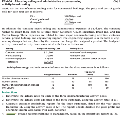 PR 4-5A Allocating selling and administrative expenses using
activity-based costing
Obj. 5
Arctic Air Inc. manufactures cooling units for commercial buildings. The price and cost of goods
sold for each unit are as follows:
$ 60,000 per unit
(28,000)
$ 32,000 per unit
Price
Cost of goods sold
Gross profit
In addition, the company incurs selling and administrative expenses of $226,250. The company
wishes to assign these costs to its three major customers, Gough Industries, Breen Inc., and The
Martin Group. These expenses are related to three major nonmanufacturing activities: customer
service, project bidding, and engineering support. The engineering support is in the form of engi-
neering changes that are placed by the customer to change the design of a product. The budgeted
activity costs and activity bases associated with these activities are:
Activity
Budgeted Activity Cost
Activity Base
$ 31,500
74,000
120,750
Customer service
Number of service requests
Project bidding
Engineering support
Number of bids
Number of customer design changes
Total costs
$226,250
Activity-base usage and unit volume information for the three customers is as follows:
The Martin
Gough Industries
Breen Inc.
Group
Total
Number of service requests
36
28
116
180
Number of bids
50
40
95
185
Number of customer design changes
18
35
108
161
Unit volume
30
16
4
50
Instructions
1. Determine the activity rates for each of the three nonmanufacturing activity pools.
2. Determine the activity costs allocated to the three customers, using the activity rates in (1).
3. Construct customer profitability reports for the three customers, dated for the year ended
December 31, using the activity costs in (2). The reports should disclose the gross profit and
operating income associated with each customer.
Provide recommendations to management, based on the profitability reports in (3).
