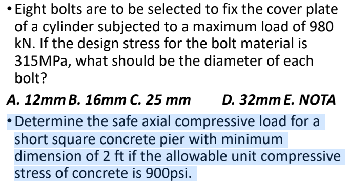 Eight bolts are to be selected to fix the cover plate
of a cylinder subjected to a maximum load of 980
kN. If the design stress for the bolt material is
315MPA, what should be the diameter of each
bolt?
А. 12mm B. 16тm C. 25 тm
D. 32mm E. NOTA
• Determine the safe axial compressive load for a
short square concrete pier with minimum
dimension of 2 ft if the allowable unit compressive
stress of concrete is 900psi.
