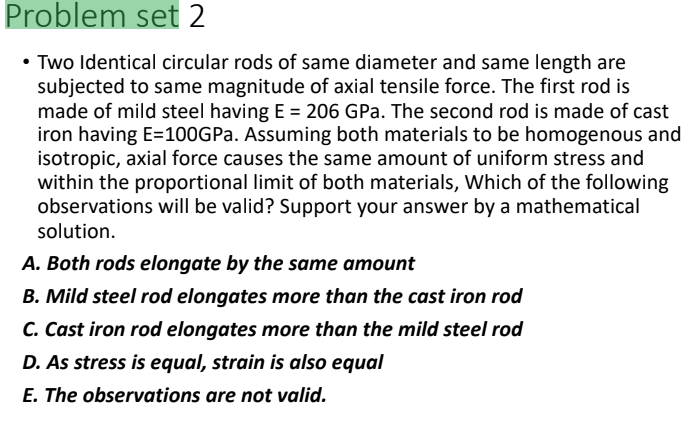 Problem set 2
• Two Identical circular rods of same diameter and same length are
subjected to same magnitude of axial tensile force. The first rod is
made of mild steel having E = 206 GPa. The second rod is made of cast
iron having E=100GP.. Assuming both materials to be homogenous and
isotropic, axial force causes the same amount of uniform stress and
within the proportional limit of both materials, Which of the following
observations will be valid? Support your answer by a mathematical
solution.
A. Both rods elongate by the same amount
B. Mild steel rod elongates more than the cast iron rod
C. Cast iron rod elongates more than the mild steel rod
D. As stress is equal, strain is also equal
E. The observations are not valid.
