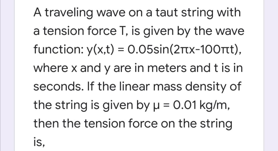 A traveling wave on a taut string with
a tension force T, is given by the wave
function: y(x,t) = 0.05sin(2ttx-100rtt),
where x and y are in meters and t is
seconds. If the linear mass density of
the string is given by µ = 0.01 kg/m,
then the tension force on the string
is,
