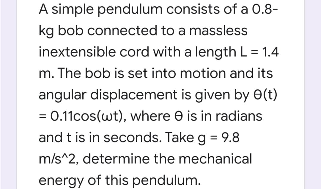 A simple pendulum consists of a 0.8-
kg bob connected to a massless
inextensible cord with a length L = 1.4
m. The bob is set into motion and its
angular displacement is given by e(t)
0.11cos(wt), where e is in radians
and t is in seconds. Take g = 9.8
%3D
m/s^2, determine the mechanical
energy of this pendulum.
