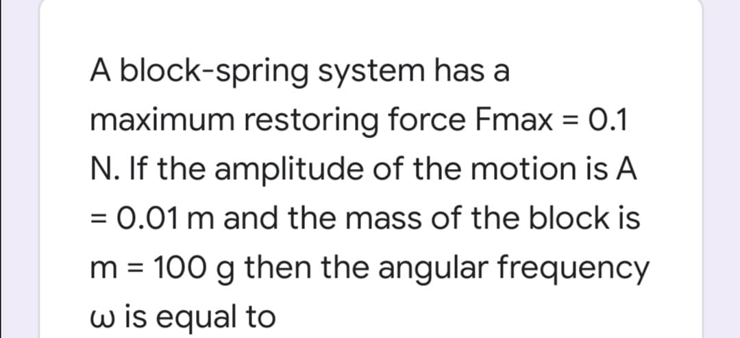 A block-spring system has a
maximum restoring force Fmax = 0.1
N. If the amplitude of the motion is A
= 0.01 m and the mass of the block is
%3D
m = 100 g then the angular frequency
w is equal to
%D
