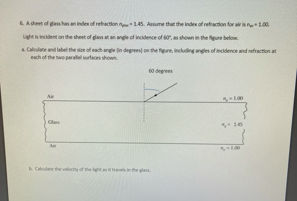 6. A sheet of glass has an index of refraction n,lass = 1.45. Assume that the index of refraction for air is nar = 1.00.
Light is incident on the sheet of glass at an angle of incidence of 60°, as shown in the figure below.
a. Calculate and label the size of each angle (in degrees) on the figure, including angles of incidence and refraction at
each of the two parallel surfaces shown.
60 degrees
Air
"= 1.00
Glass
n = 145
Air
n = 1.00
b. Calculate the velocity of the light as it travels in the glass.
