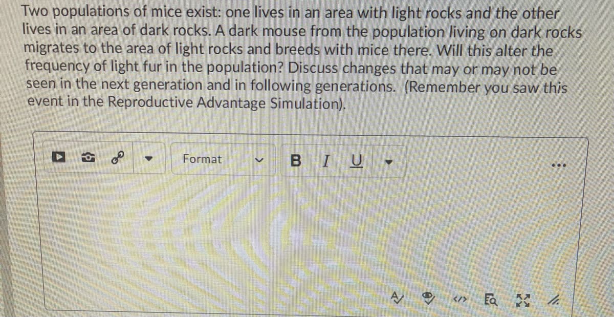 Two populations of mice exist: one lives in an area with light rocks and the other
lives in an area of dark rocks. A dark mouse from the population living on dark rocks
migrates to the area of light rocks and breeds with mice there. Will this alter the
frequency of light fur in the population? Discuss changes that may or may not be
seen in the next generation and in following generations. (Remember you saw this
event in the Reproductive Advantage Simulation).
Format
BIU
...
