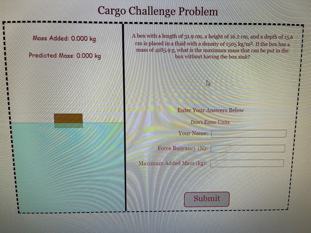 Cargo Challenge Problem
A box with a length of 31.9 cm, a height of 16.2 cm, and a depth of 15.6
cm is placed in a fluid with a density of 1505 kg/m3. If the box has a
mass of 4185.9 g, what is the maximum mass that can be put in the
box without having the box sink?
Mass Added: 0.000 kg
Predicted Mass: 0.000 kg
Enter Your Answers Below
Don't Enter Units
Your Name:
Force Buoyancy (N):
Maximum Added Mass (kg):
Submit
