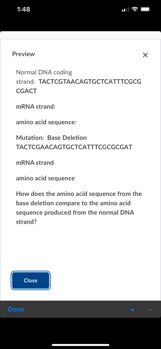 1:48
Preview
Normal DNA coding
strand: TACTCGTAACAGTGCTCATTTCGCG
CGACT
MRNA strand:
amino acid sequence:
Mutation: Base Deletion
TACTCGAACAGTGCTCATTTCGCGCGAT
mRNA strand
amino acid sequence
How does the amino acid sequence from the
base deletion compare to the amino acid
sequence produced from the normal DNA
strand?
Close
Done
