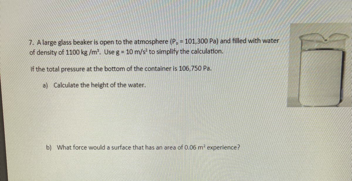 7. A large glass beaker is open to the atmosphere (P. = 101,300 Pa) and filled with water
%3D
of density of 1100 kg /m. Use g = 10 m/s to simplify the calculation.
If the total pressure at the bottom of the container is 106,750 Pa.
a) Calculate the height of the water.
b) What force would a surface that has an area of 0.06 m experience?

