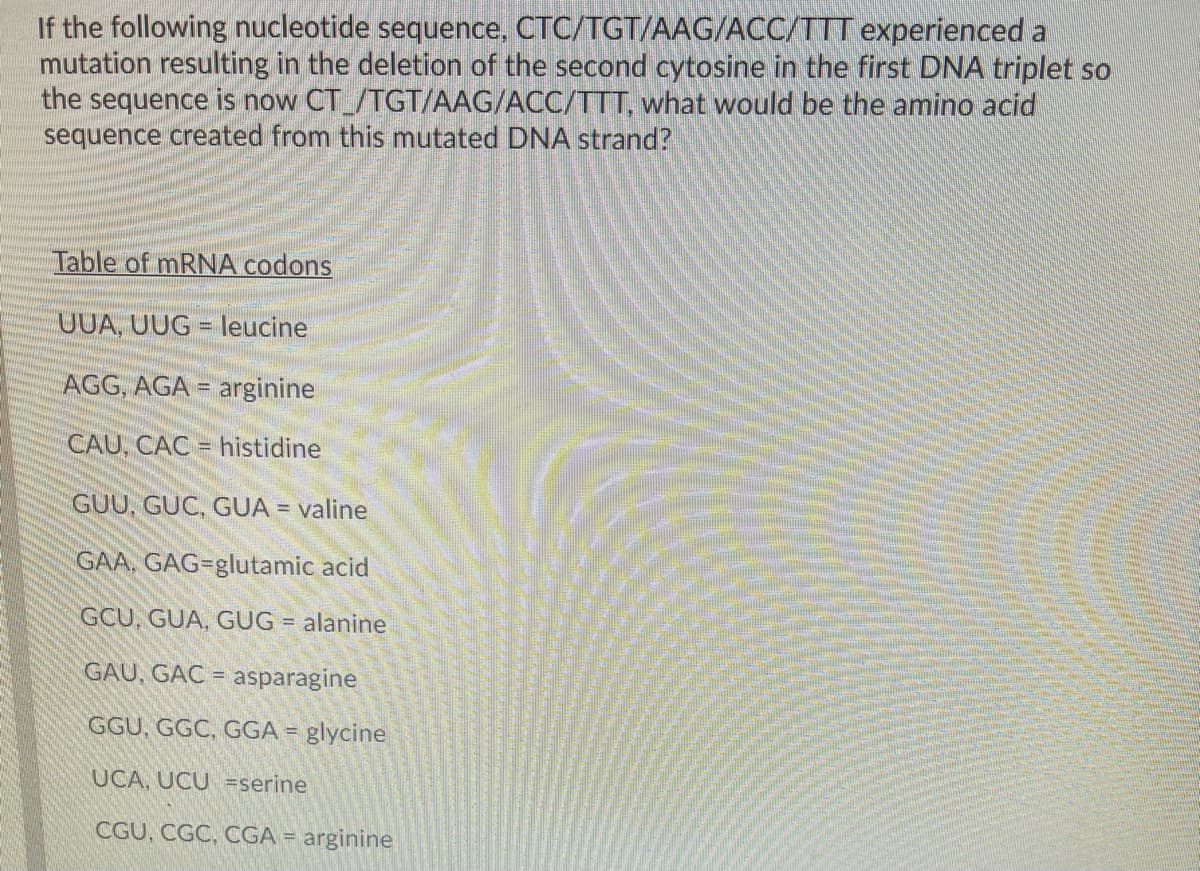 If the following nucleotide sequence, CTC/TGT/AAG/ACC/TTT experienced a
mutation resulting in the deletion of the second cytosine in the first DNA triplet so
the sequence is now CT_/TGT/AAG/ACC/TTT, what would be the amino acid
sequence created from this mutated DNA strand?
Table of mRNA codons
UUA, UUG = leucine
AGG, AGA = arginine
%3D
CAU, CAC = histidine
GUU, GÜC, GUA =
valine
GAA. GAG=glutamic acid
GCU, GUA, GUG = alanine
GAU, GAC = asparagine
GGU, GGC, GGA = glycine
UCA, UCU =serine
CGU, CGC, CGA = arginine
