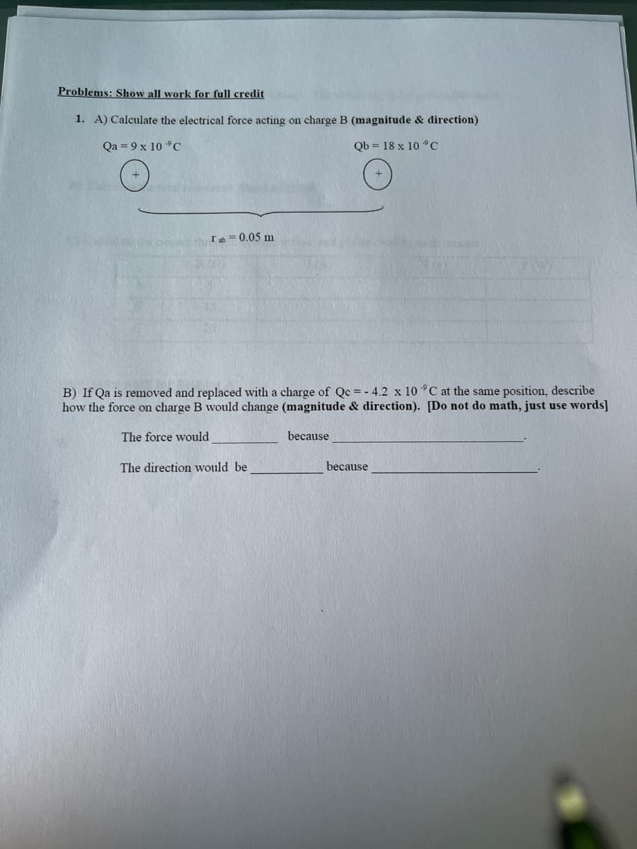 Problems: Show all work for full credit
1. A) Calculate the electrical force acting on charge B (magnitude & direction)
Qa = 9 x 10 °C
Qb = 18 x 10 °C
Iab = 0.05 m
B) If Qa is removed and replaced with a charge of Qc = - 4.2 x 10 °C at the same position, describe
how the force on charge B would change (magnitude & direction). [Do not do math, just use words]
The force would
because
The direction would be
because
