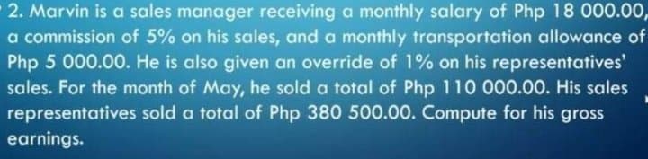 2. Marvin is a sales manager receiving a monthly salary of Php 18 000.00,
a commission of 5% on his sales, and a monthly transportation allowance of
Php 5 000.00. He is also given an override of 1% on his representatives'
sales. For the month of May, he sold a total of Php 110 000.00. His sales
representatives sold a total of Php 380 500.00. Compute for his gross
earnings.