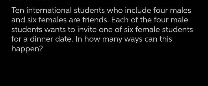 Ten international students who include four males
and six females are friends. Each of the four male
students wants to invite one of six female students
for a dinner date. In how many ways can this
happen?