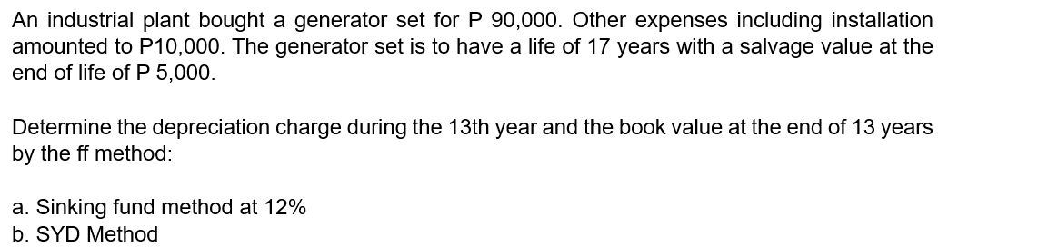 An industrial plant bought a generator set for P 90,000. Other expenses including installation
amounted to P10,000. The generator set is to have a life of 17 years with a salvage value at the
end of life of P 5,000.
Determine the depreciation charge during the 13th year and the book value at the end of 13 years
by the ff method:
a. Sinking fund method at 12%
b. SYD Method